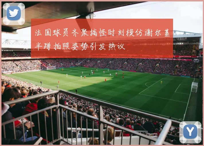 法国球员齐聚搞怪时刻模仿谢尔基半蹲拍照姿势引发热议
