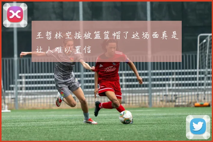 王哲林空接被篮筐帽了这场面真是让人难以置信