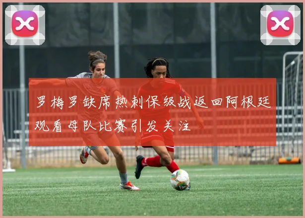 罗梅罗缺席热刺保级战返回阿根廷观看母队比赛引发关注