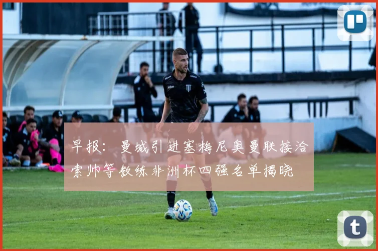 早报：曼城引进塞梅尼奥曼联接洽索帅等教练非洲杯四强名单揭晓