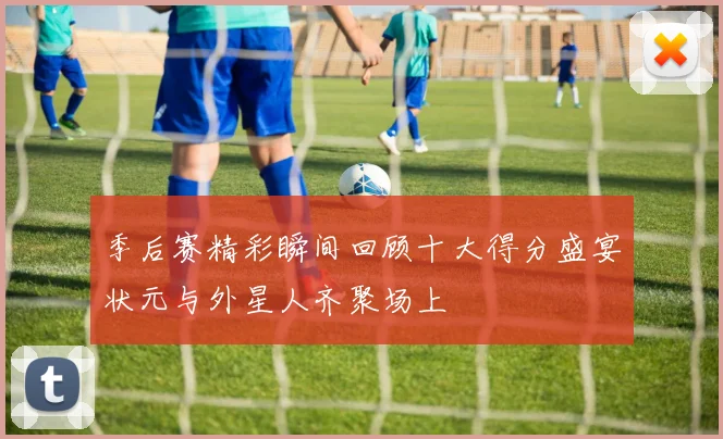 季后赛精彩瞬间回顾十大得分盛宴状元与外星人齐聚场上