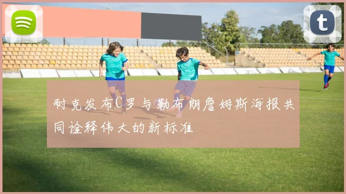 耐克发布C罗与勒布朗詹姆斯海报共同诠释伟大的新标准