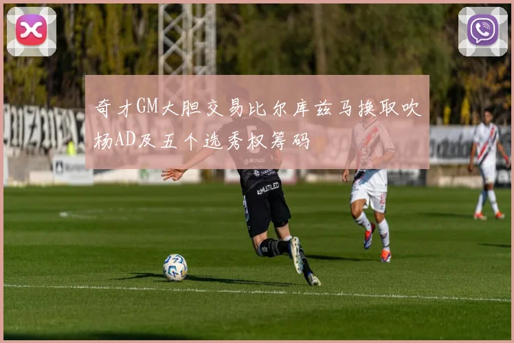 奇才GM大胆交易比尔库兹马换取吹杨AD及五个选秀权筹码