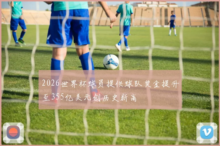 2026世界杯球员提供球队奖金提升至355亿美元创历史新高