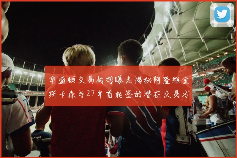 华盛顿交易构想曝光揭秘阿隆维金斯卡森与27年首轮签的潜在交易方案