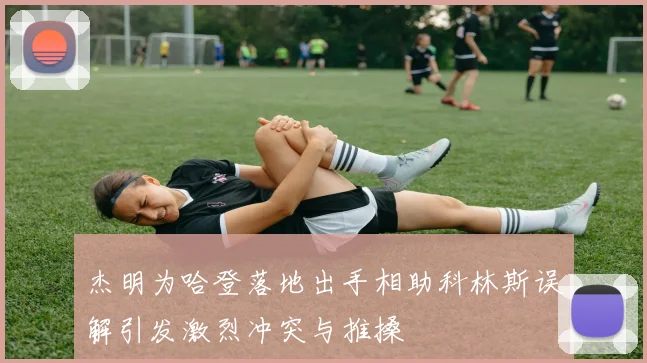 杰明为哈登落地出手相助科林斯误解引发激烈冲突与推搡