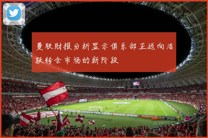 曼联财报分析显示俱乐部正迈向活跃转会市场的新阶段