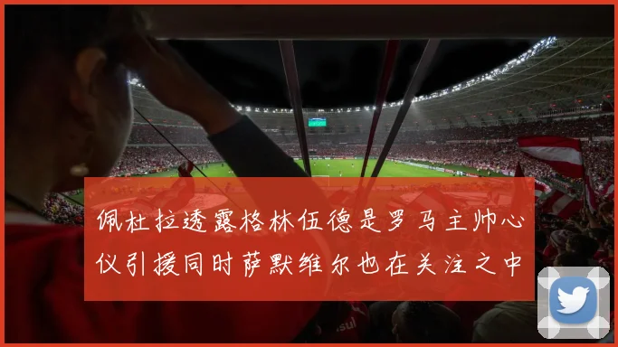 佩杜拉透露格林伍德是罗马主帅心仪引援同时萨默维尔也在关注之中