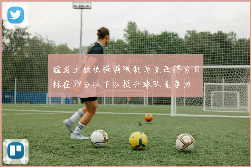 猛龙主教练强调限制马克西得分目标在39分以下以提升球队竞争力