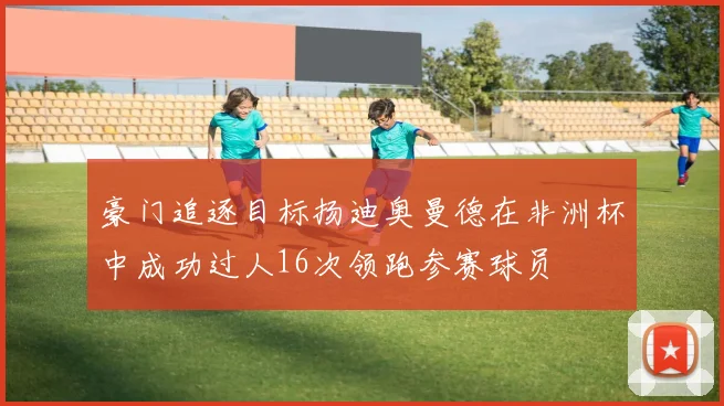 豪门追逐目标扬迪奥曼德在非洲杯中成功过人16次领跑参赛球员
