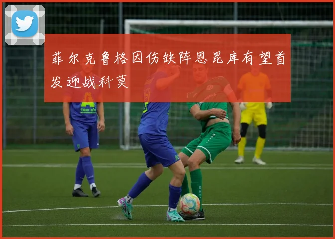 菲尔克鲁格因伤缺阵恩昆库有望首发迎战科莫