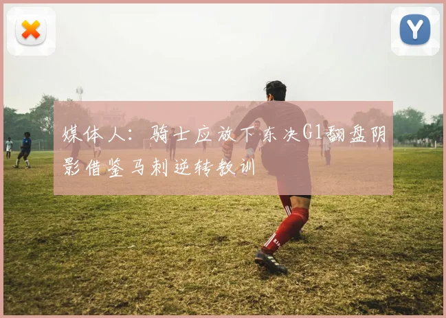 媒体人：骑士应放下东决G1翻盘阴影借鉴马刺逆转教训
