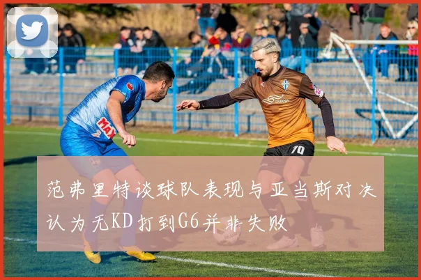 范弗里特谈球队表现与亚当斯对决认为无KD打到G6并非失败