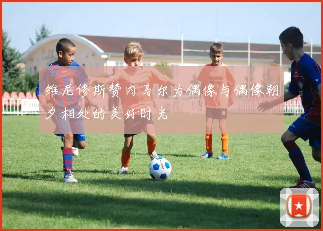 维尼修斯赞内马尔为偶像与偶像朝夕相处的美好时光