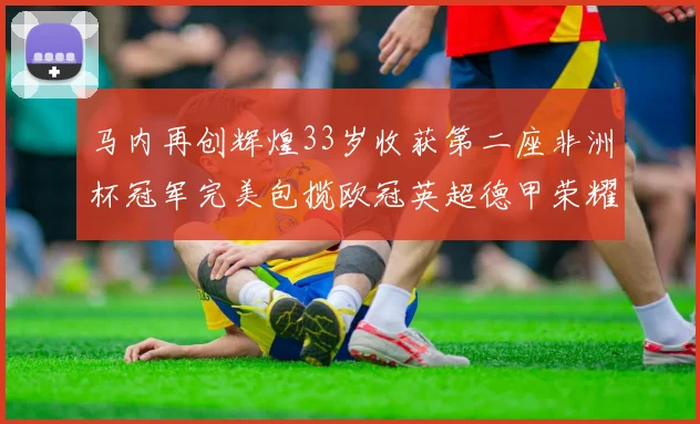 马内再创辉煌33岁收获第二座非洲杯冠军完美包揽欧冠英超德甲荣耀