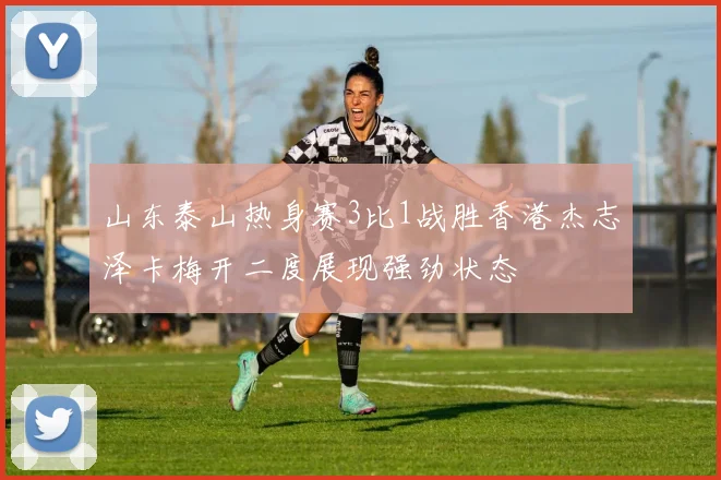 山东泰山热身赛3比1战胜香港杰志泽卡梅开二度展现强劲状态