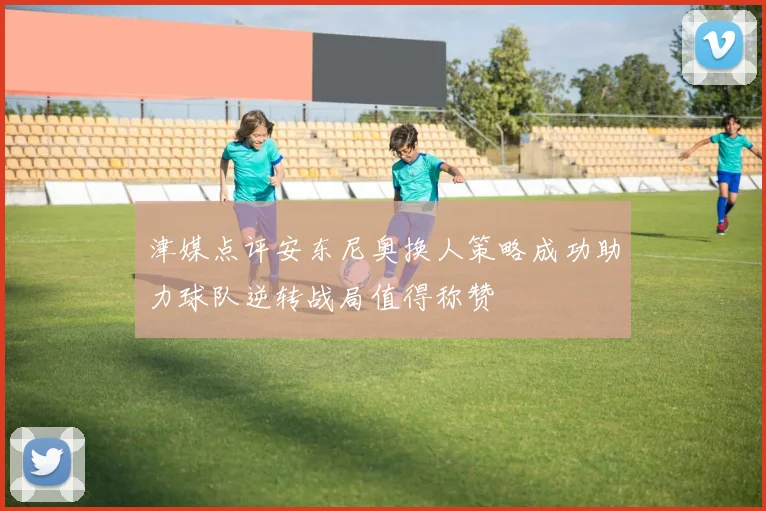 津媒点评安东尼奥换人策略成功助力球队逆转战局值得称赞