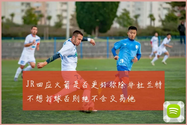 JR回应火箭是否更好称除非杜兰特不想打球否则绝不会交易他