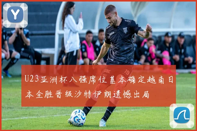 U23亚洲杯八强席位基本确定越南日本全胜晋级沙特伊朗遗憾出局