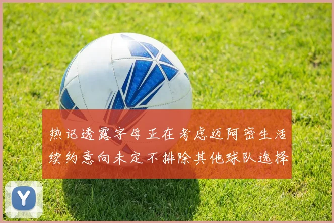 热记透露字母正在考虑迈阿密生活续约意向未定不排除其他球队选择