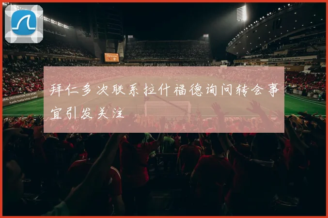 拜仁多次联系拉什福德询问转会事宜引发关注