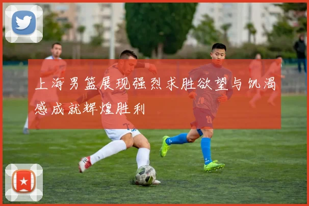 上海男篮展现强烈求胜欲望与饥渴感成就辉煌胜利