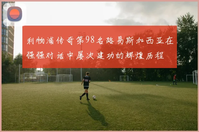 利物浦传奇第98名路易斯加西亚在强强对话中屡次建功的辉煌历程