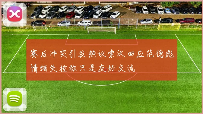 赛后冲突引发热议索汉回应范德彪情绪失控称只是友好交流